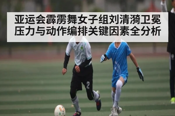 亚运会霹雳舞女子组刘清漪卫冕压力与动作编排关键因素全分析