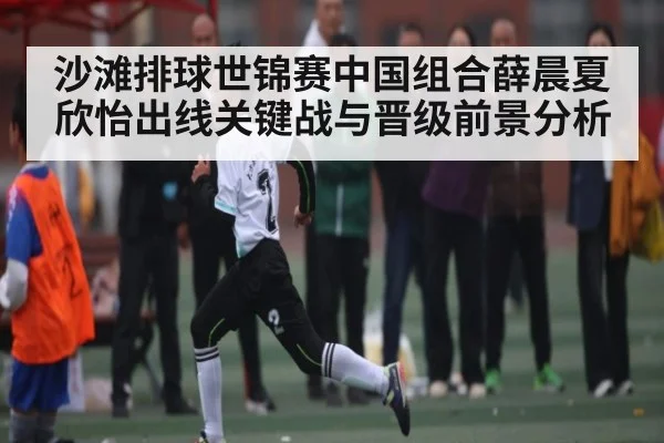 沙滩排球世锦赛中国组合薛晨夏欣怡出线关键战与晋级前景分析 - 55 SPORTS