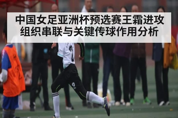 中国女足亚洲杯预选赛王霜进攻组织串联与关键传球作用分析 - 55 SPORTS